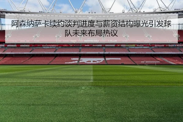 阿森纳萨卡续约谈判进度与薪资结构曝光引发球队未来布局热议