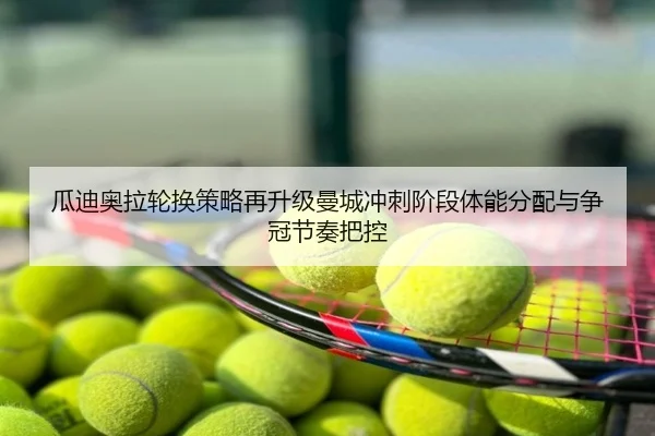 瓜迪奥拉轮换策略再升级曼城冲刺阶段体能分配与争冠节奏把控
