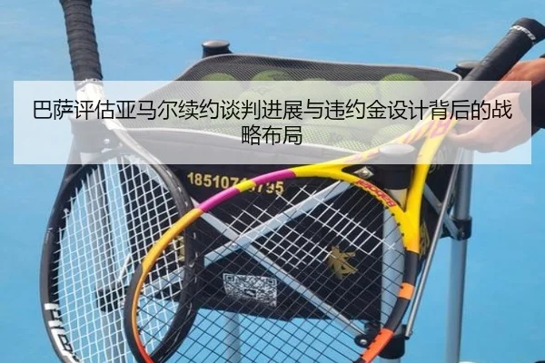 巴萨评估亚马尔续约谈判进展与违约金设计背后的战略布局